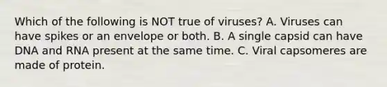 Which of the following is NOT true of viruses? A. Viruses can have spikes or an envelope or both. B. A single capsid can have DNA and RNA present at the same time. C. Viral capsomeres are made of protein.