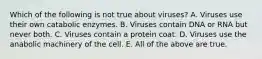 Which of the following is not true about viruses? A. Viruses use their own catabolic enzymes. B. Viruses contain DNA or RNA but never both. C. Viruses contain a protein coat. D. Viruses use the anabolic machinery of the cell. E. All of the above are true.