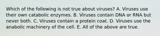 Which of the following is not true about viruses? A. Viruses use their own catabolic enzymes. B. Viruses contain DNA or RNA but never both. C. Viruses contain a protein coat. D. Viruses use the anabolic machinery of the cell. E. All of the above are true.