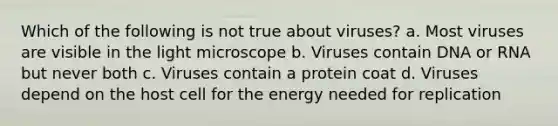 Which of the following is not true about viruses? a. Most viruses are visible in the light microscope b. Viruses contain DNA or RNA but never both c. Viruses contain a protein coat d. Viruses depend on the host cell for the energy needed for replication