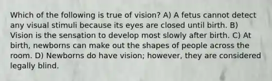 Which of the following is true of vision? A) A fetus cannot detect any visual stimuli because its eyes are closed until birth. B) Vision is the sensation to develop most slowly after birth. C) At birth, newborns can make out the shapes of people across the room. D) Newborns do have vision; however, they are considered legally blind.