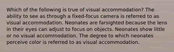 Which of the following is true of visual accommodation? The ability to see as through a fixed-focus camera is referred to as visual accommodation. Neonates are farsighted because the lens in their eyes can adjust to focus on objects. Neonates show little or no visual accommodation. The degree to which neonates perceive color is referred to as visual accommodation.