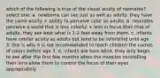 which of the following is true of the visual acuity of neonates? select one: a. newborns can see just as well as adults. they have the same acuity + ability to perceive color as adults. b. neonates perceive a world that is less colorful + less in focus than that of adults. they see best what is 1-2 feet away from them. c. infants have similar acuity as adults but tend to be colorblind until age 3. this is why it is not recommended to teach children the names of colors before age 3. d. infants are born blind. they only begin to see after the first few months when the muscles controlling their lens allow them to control the focus of their eyes appropriately.