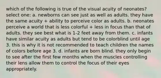 which of the following is true of the visual acuity of neonates? select one: a. newborns can see just as well as adults. they have the same acuity + ability to perceive color as adults. b. neonates perceive a world that is less colorful + less in focus than that of adults. they see best what is 1-2 feet away from them. c. infants have similar acuity as adults but tend to be colorblind until age 3. this is why it is not recommended to teach children the names of colors before age 3. d. infants are born blind. they only begin to see after the first few months when the muscles controlling their lens allow them to control the focus of their eyes appropriately.