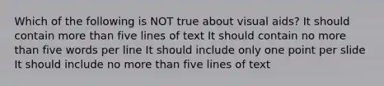 Which of the following is NOT true about visual aids? It should contain more than five lines of text It should contain no more than five words per line It should include only one point per slide It should include no more than five lines of text