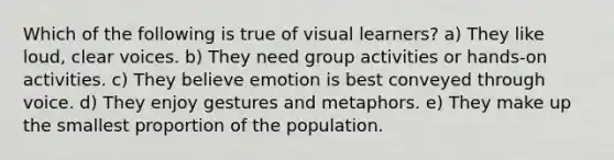 Which of the following is true of visual learners? a) They like loud, clear voices. b) They need group activities or hands-on activities. c) They believe emotion is best conveyed through voice. d) They enjoy gestures and metaphors. e) They make up the smallest proportion of the population.