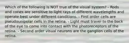 Which of the following is NOT true of the visual system? - Rods and cones are sensitive to light rays of different wavelengths and operate best under different conditions. - First order cells are pseudounipolar cells in the retina. - Light must travel to the back of the eye to come into contact with the photoreceptors of the retina. - Second order visual neurons are the ganglion cells of the retina.