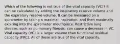 Which of the following is not true of the vital capacity (VC)? It can be calculated by adding the inspiratory reserve volume and the expiratory reserve volume. It can be measured on a spirometer by taking a maximal inspiration, and then maximally expiring into the spirometer mouthpiece. Restrictive lung disease, such as pulmonary fibrosis, can cause a decrease in VC. Vital capacity (VC) is a larger volume than functional residual capacity (FRC). All of these are true of the vital capacity.