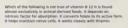 Which of the following is not true of vitamin B 12 It is found almost exclusively in animal-derived foods. It depends on intrinsic factor for absorption. It converts folate to its active form. It helps maintain nerve cells. It works closely with thiamin.