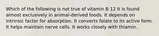 Which of the following is not true of vitamin B 12 It is found almost exclusively in animal-derived foods. It depends on intrinsic factor for absorption. It converts folate to its active form. It helps maintain nerve cells. It works closely with thiamin.