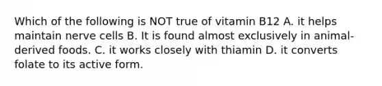 Which of the following is NOT true of vitamin B12 A. it helps maintain nerve cells B. It is found almost exclusively in animal-derived foods. C. it works closely with thiamin D. it converts folate to its active form.