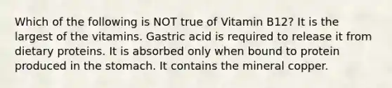 Which of the following is NOT true of Vitamin B12? It is the largest of the vitamins. Gastric acid is required to release it from dietary proteins. It is absorbed only when bound to protein produced in the stomach. It contains the mineral copper.