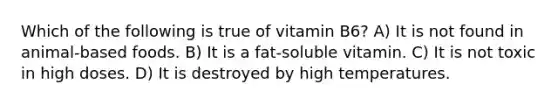 Which of the following is true of vitamin B6? A) It is not found in animal-based foods. B) It is a fat-soluble vitamin. C) It is not toxic in high doses. D) It is destroyed by high temperatures.