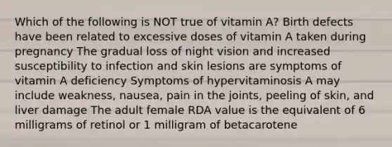 Which of the following is NOT true of vitamin A? Birth defects have been related to excessive doses of vitamin A taken during pregnancy The gradual loss of night vision and increased susceptibility to infection and skin lesions are symptoms of vitamin A deficiency Symptoms of hypervitaminosis A may include weakness, nausea, pain in the joints, peeling of skin, and liver damage The adult female RDA value is the equivalent of 6 milligrams of retinol or 1 milligram of betacarotene