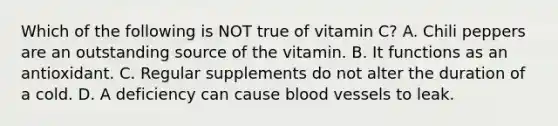 Which of the following is NOT true of vitamin C? A. Chili peppers are an outstanding source of the vitamin. B. It functions as an antioxidant. C. Regular supplements do not alter the duration of a cold. D. A deficiency can cause blood vessels to leak.