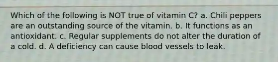 Which of the following is NOT true of vitamin C? a. Chili peppers are an outstanding source of the vitamin. b. It functions as an antioxidant. c. Regular supplements do not alter the duration of a cold. d. A deficiency can cause blood vessels to leak.