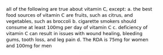 all of the following are true about vitamin C, except: a. the best food sources of vitamin C are fruits, such as citrus, and vegetables, such as broccoli b. cigarette smokers should consume at least 100mg per day of vitamin C c. deficiency of vitamin C can result in issues with wound healing, bleeding gums, tooth loss, and leg pain d. The RDA is 75mg for women and 100mg for men