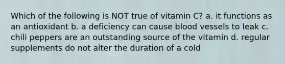 Which of the following is NOT true of vitamin C? a. it functions as an antioxidant b. a deficiency can cause blood vessels to leak c. chili peppers are an outstanding source of the vitamin d. regular supplements do not alter the duration of a cold