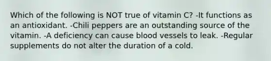 Which of the following is NOT true of vitamin C? -It functions as an antioxidant. -Chili peppers are an outstanding source of the vitamin. -A deficiency can cause blood vessels to leak. -Regular supplements do not alter the duration of a cold.