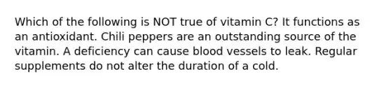 Which of the following is NOT true of vitamin C? It functions as an antioxidant. Chili peppers are an outstanding source of the vitamin. A deficiency can cause blood vessels to leak. Regular supplements do not alter the duration of a cold.