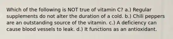 Which of the following is NOT true of vitamin C? a.) Regular supplements do not alter the duration of a cold. b.) Chili peppers are an outstanding source of the vitamin. c.) A deficiency can cause <a href='https://www.questionai.com/knowledge/kZJ3mNKN7P-blood-vessels' class='anchor-knowledge'>blood vessels</a> to leak. d.) It functions as an antioxidant.