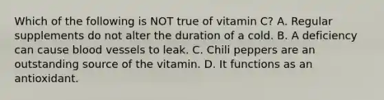 Which of the following is NOT true of vitamin C? A. Regular supplements do not alter the duration of a cold. B. A deficiency can cause blood vessels to leak. C. Chili peppers are an outstanding source of the vitamin. D. It functions as an antioxidant.