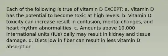 Each of the following is true of vitamin D EXCEPT: a. Vitamin D has the potential to become toxic at high levels. b. Vitamin D toxicity can increase result in confusion, mental changes, and heart rhythm abnormalities. c. Amounts above 10,000 international units (IUs) daily may result in kidney and tissue damage. d. Diets low in fiber can result in less vitamin D absorption.