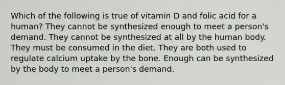 Which of the following is true of vitamin D and folic acid for a human? They cannot be synthesized enough to meet a person's demand. They cannot be synthesized at all by the human body. They must be consumed in the diet. They are both used to regulate calcium uptake by the bone. Enough can be synthesized by the body to meet a person's demand.