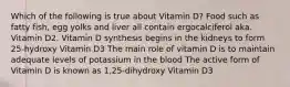 Which of the following is true about Vitamin D? Food such as fatty fish, egg yolks and liver all contain ergocalciferol aka. Vitamin D2. Vitamin D synthesis begins in the kidneys to form 25-hydroxy Vitamin D3 The main role of vitamin D is to maintain adequate levels of potassium in the blood The active form of Vitamin D is known as 1,25-dihydroxy Vitamin D3