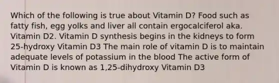 Which of the following is true about Vitamin D? Food such as fatty fish, egg yolks and liver all contain ergocalciferol aka. Vitamin D2. Vitamin D synthesis begins in the kidneys to form 25-hydroxy Vitamin D3 The main role of vitamin D is to maintain adequate levels of potassium in the blood The active form of Vitamin D is known as 1,25-dihydroxy Vitamin D3