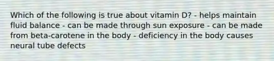 Which of the following is true about vitamin D? - helps maintain fluid balance - can be made through sun exposure - can be made from beta-carotene in the body - deficiency in the body causes neural tube defects