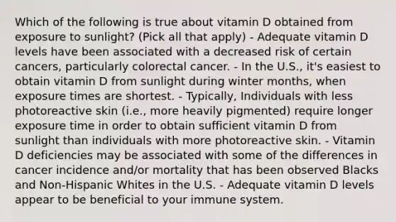 Which of the following is true about vitamin D obtained from exposure to sunlight? (Pick all that apply) - Adequate vitamin D levels have been associated with a decreased risk of certain cancers, particularly colorectal cancer. - In the U.S., it's easiest to obtain vitamin D from sunlight during winter months, when exposure times are shortest. - Typically, Individuals with less photoreactive skin (i.e., more heavily pigmented) require longer exposure time in order to obtain sufficient vitamin D from sunlight than individuals with more photoreactive skin. - Vitamin D deficiencies may be associated with some of the differences in cancer incidence and/or mortality that has been observed Blacks and Non-Hispanic Whites in the U.S. - Adequate vitamin D levels appear to be beneficial to your immune system.