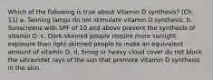 Which of the following is true about Vitamin D synthesis? (Ch. 11) a. Tanning lamps do not stimulate vitamin D synthesis. b. Sunscreens with SPF of 10 and above prevent the synthesis of vitamin D. c. Dark-skinned people require more sunlight exposure than light-skinned people to make an equivalent amount of vitamin D. d. Smog or heavy cloud cover do not block the ultraviolet rays of the sun that promote Vitamin D synthesis in the skin.