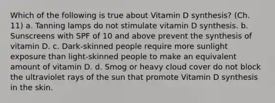 Which of the following is true about Vitamin D synthesis? (Ch. 11) a. Tanning lamps do not stimulate vitamin D synthesis. b. Sunscreens with SPF of 10 and above prevent the synthesis of vitamin D. c. Dark-skinned people require more sunlight exposure than light-skinned people to make an equivalent amount of vitamin D. d. Smog or heavy cloud cover do not block the ultraviolet rays of the sun that promote Vitamin D synthesis in the skin.