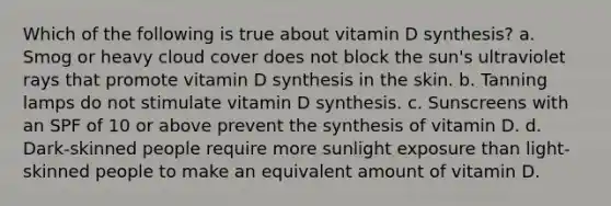 Which of the following is true about vitamin D synthesis? a. Smog or heavy cloud cover does not block the sun's ultraviolet rays that promote vitamin D synthesis in the skin. b. Tanning lamps do not stimulate vitamin D synthesis. c. Sunscreens with an SPF of 10 or above prevent the synthesis of vitamin D. d. Dark-skinned people require more sunlight exposure than light-skinned people to make an equivalent amount of vitamin D.