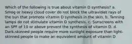 Which of the following is true about vitamin D synthesis? a. Smog or heavy cloud cover do not block the ultraviolet rays of the sun that promote vitamin D synthesis in the skin. b. Tanning lamps do not stimulate vitamin D synthesis. c. Sunscreens with an SPF of 10 or above prevent the synthesis of vitamin D. d. Dark-skinned people require more sunlight exposure than light-skinned people to make an equivalent amount of vitamin D