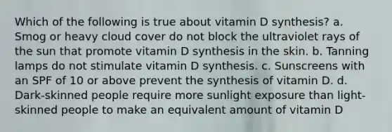 Which of the following is true about vitamin D synthesis? a. Smog or heavy cloud cover do not block the ultraviolet rays of the sun that promote vitamin D synthesis in the skin. b. Tanning lamps do not stimulate vitamin D synthesis. c. Sunscreens with an SPF of 10 or above prevent the synthesis of vitamin D. d. Dark-skinned people require more sunlight exposure than light-skinned people to make an equivalent amount of vitamin D