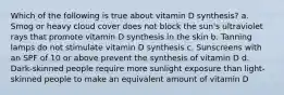 Which of the following is true about vitamin D synthesis? a. Smog or heavy cloud cover does not block the sun's ultraviolet rays that promote vitamin D synthesis in the skin b. Tanning lamps do not stimulate vitamin D synthesis c. Sunscreens with an SPF of 10 or above prevent the synthesis of vitamin D d. Dark-skinned people require more sunlight exposure than light-skinned people to make an equivalent amount of vitamin D