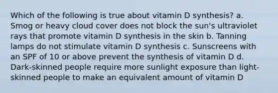 Which of the following is true about vitamin D synthesis? a. Smog or heavy cloud cover does not block the sun's ultraviolet rays that promote vitamin D synthesis in the skin b. Tanning lamps do not stimulate vitamin D synthesis c. Sunscreens with an SPF of 10 or above prevent the synthesis of vitamin D d. Dark-skinned people require more sunlight exposure than light-skinned people to make an equivalent amount of vitamin D