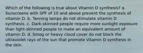 Which of the following is true about Vitamin D synthesis? a. Sunscreens with SPF of 10 and above prevent the synthesis of vitamin D. b. Tanning lamps do not stimulate vitamin D synthesis. c. Dark-skinned people require more sunlight exposure than light-skinned people to make an equivalent amount of vitamin D. d. Smog or heavy cloud cover do not block the ultraviolet rays of the sun that promote Vitamin D synthesis in the skin.