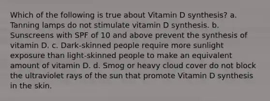 Which of the following is true about Vitamin D synthesis? a. Tanning lamps do not stimulate vitamin D synthesis. b. Sunscreens with SPF of 10 and above prevent the synthesis of vitamin D. c. Dark-skinned people require more sunlight exposure than light-skinned people to make an equivalent amount of vitamin D. d. Smog or heavy cloud cover do not block the ultraviolet rays of the sun that promote Vitamin D synthesis in the skin.