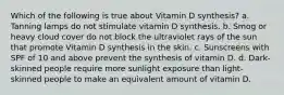 Which of the following is true about Vitamin D synthesis? a. Tanning lamps do not stimulate vitamin D synthesis. b. Smog or heavy cloud cover do not block the ultraviolet rays of the sun that promote Vitamin D synthesis in the skin. c. Sunscreens with SPF of 10 and above prevent the synthesis of vitamin D. d. Dark-skinned people require more sunlight exposure than light-skinned people to make an equivalent amount of vitamin D.