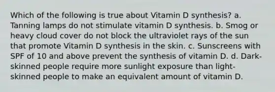 Which of the following is true about Vitamin D synthesis? a. Tanning lamps do not stimulate vitamin D synthesis. b. Smog or heavy cloud cover do not block the ultraviolet rays of the sun that promote Vitamin D synthesis in the skin. c. Sunscreens with SPF of 10 and above prevent the synthesis of vitamin D. d. Dark-skinned people require more sunlight exposure than light-skinned people to make an equivalent amount of vitamin D.