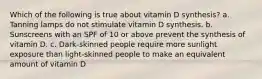 Which of the following is true about vitamin D synthesis? a. Tanning lamps do not stimulate vitamin D synthesis. b. Sunscreens with an SPF of 10 or above prevent the synthesis of vitamin D. c. Dark-skinned people require more sunlight exposure than light-skinned people to make an equivalent amount of vitamin D