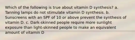 Which of the following is true about vitamin D synthesis? a. Tanning lamps do not stimulate vitamin D synthesis. b. Sunscreens with an SPF of 10 or above prevent the synthesis of vitamin D. c. Dark-skinned people require more sunlight exposure than light-skinned people to make an equivalent amount of vitamin D