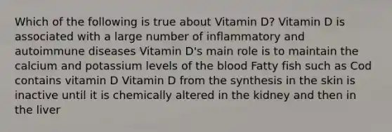 Which of the following is true about Vitamin D? Vitamin D is associated with a large number of inflammatory and autoimmune diseases Vitamin D's main role is to maintain the calcium and potassium levels of the blood Fatty fish such as Cod contains vitamin D Vitamin D from the synthesis in the skin is inactive until it is chemically altered in the kidney and then in the liver