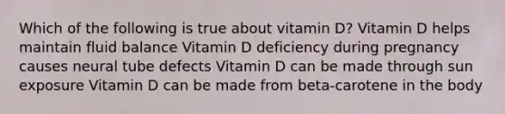 Which of the following is true about vitamin D? Vitamin D helps maintain fluid balance Vitamin D deficiency during pregnancy causes neural tube defects Vitamin D can be made through sun exposure Vitamin D can be made from beta-carotene in the body