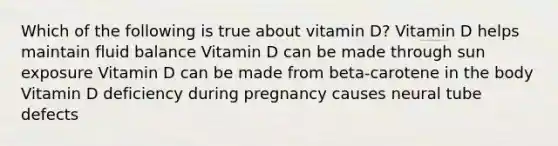 Which of the following is true about vitamin D? Vitamin D helps maintain fluid balance Vitamin D can be made through sun exposure Vitamin D can be made from beta-carotene in the body Vitamin D deficiency during pregnancy causes neural tube defects