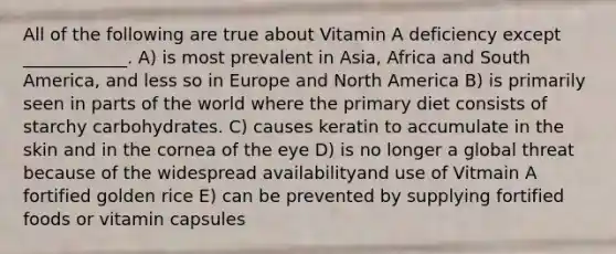 All of the following are true about Vitamin A deficiency except ____________. A) is most prevalent in Asia, Africa and South America, and less so in Europe and North America B) is primarily seen in parts of the world where the primary diet consists of starchy carbohydrates. C) causes keratin to accumulate in the skin and in the cornea of the eye D) is no longer a global threat because of the widespread availabilityand use of Vitmain A fortified golden rice E) can be prevented by supplying fortified foods or vitamin capsules