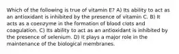 Which of the following is true of vitamin E? A) Its ability to act as an antioxidant is inhibited by the presence of vitamin C. B) It acts as a coenzyme in the formation of blood clots and coagulation. C) Its ability to act as an antioxidant is inhibited by the presence of selenium. D) It plays a major role in the maintenance of the biological membranes.